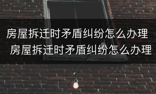房屋拆迁时矛盾纠纷怎么办理 房屋拆迁时矛盾纠纷怎么办理房产证