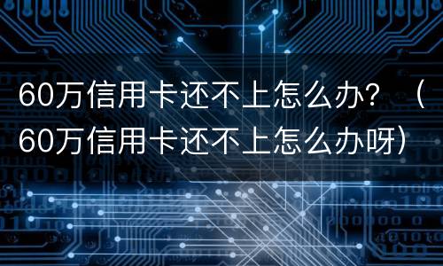 60万信用卡还不上怎么办？（60万信用卡还不上怎么办呀）