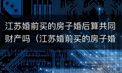 江苏婚前买的房子婚后算共同财产吗（江苏婚前买的房子婚后算共同财产吗知乎）