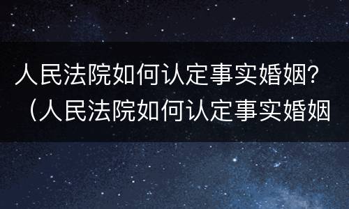 人民法院如何认定事实婚姻？（人民法院如何认定事实婚姻状态）