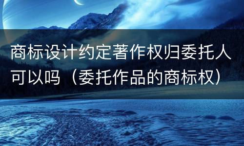 商标设计约定著作权归委托人可以吗（委托作品的商标权）