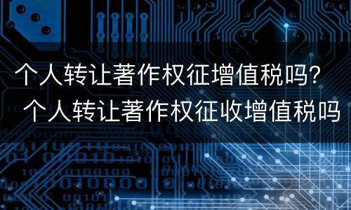 个人转让著作权征增值税吗？ 个人转让著作权征收增值税吗