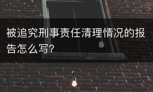 被追究刑事责任清理情况的报告怎么写？