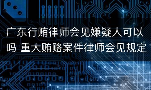 广东行贿律师会见嫌疑人可以吗 重大贿赂案件律师会见规定