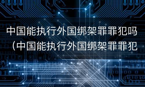中国能执行外国绑架罪罪犯吗（中国能执行外国绑架罪罪犯吗现在）
