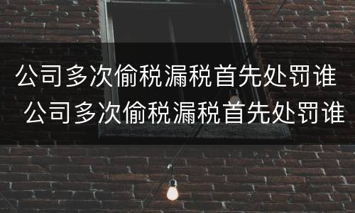 公司多次偷税漏税首先处罚谁 公司多次偷税漏税首先处罚谁决定