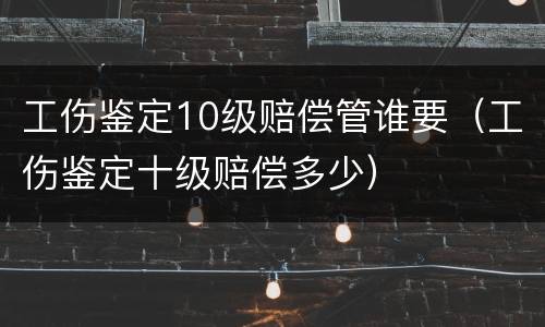 工伤鉴定10级赔偿管谁要（工伤鉴定十级赔偿多少）