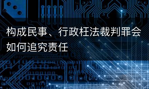 构成民事、行政枉法裁判罪会如何追究责任