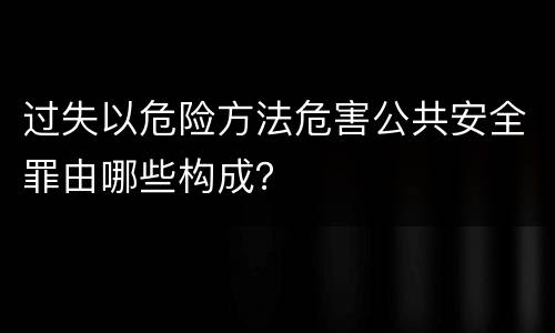 过失以危险方法危害公共安全罪由哪些构成？