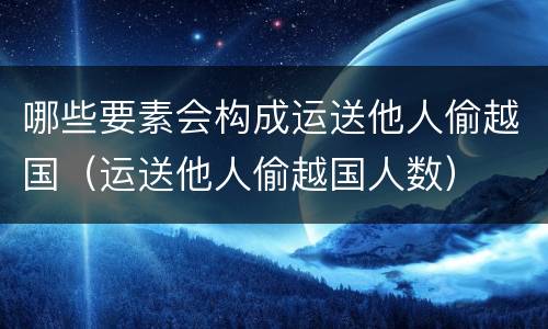 哪些要素会构成运送他人偷越国（运送他人偷越国人数）