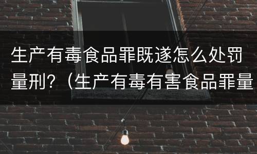 生产有毒食品罪既遂怎么处罚量刑?（生产有毒有害食品罪量刑）