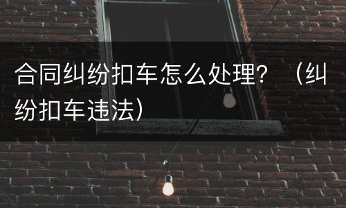 合同纠纷扣车怎么处理？（纠纷扣车违法）
