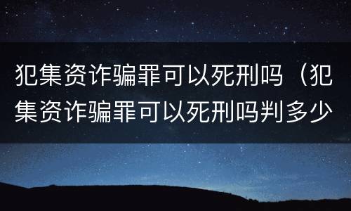 犯集资诈骗罪可以死刑吗（犯集资诈骗罪可以死刑吗判多少年）