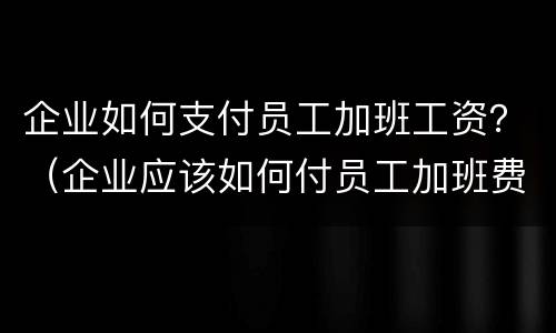 企业如何支付员工加班工资？（企业应该如何付员工加班费）