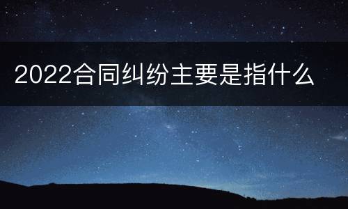 2022合同纠纷主要是指什么