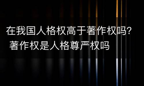 在我国人格权高于著作权吗？ 著作权是人格尊严权吗