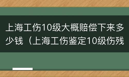 上海工伤10级大概赔偿下来多少钱（上海工伤鉴定10级伤残赔偿多少钱）