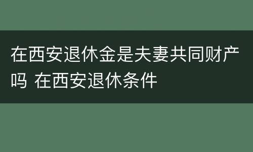 在西安退休金是夫妻共同财产吗 在西安退休条件