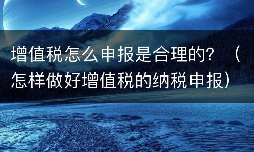 增值税怎么申报是合理的？（怎样做好增值税的纳税申报）