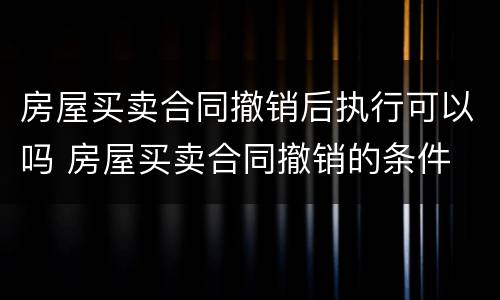 房屋买卖合同撤销后执行可以吗 房屋买卖合同撤销的条件