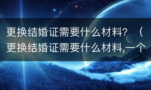 更换结婚证需要什么材料？（更换结婚证需要什么材料,一个人去可以吗）