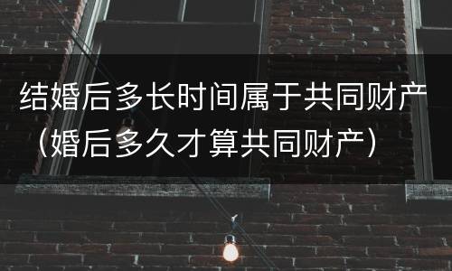 结婚后多长时间属于共同财产（婚后多久才算共同财产）