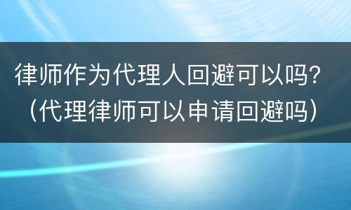 律师作为代理人回避可以吗？（代理律师可以申请回避吗）