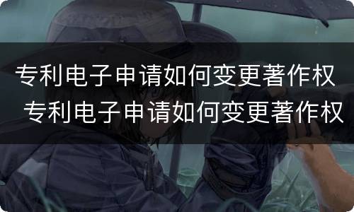 专利电子申请如何变更著作权 专利电子申请如何变更著作权人