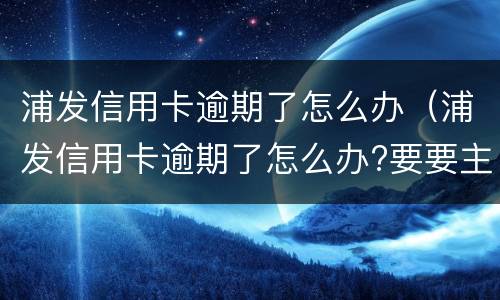 浦发信用卡逾期了怎么办（浦发信用卡逾期了怎么办?要要主动联系银行吗?）