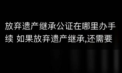 放弃遗产继承公证在哪里办手续 如果放弃遗产继承,还需要到公证处去公证吗?
