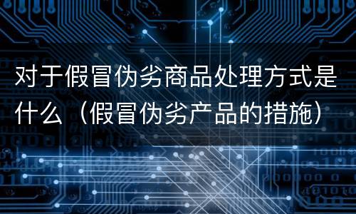 对于假冒伪劣商品处理方式是什么（假冒伪劣产品的措施）