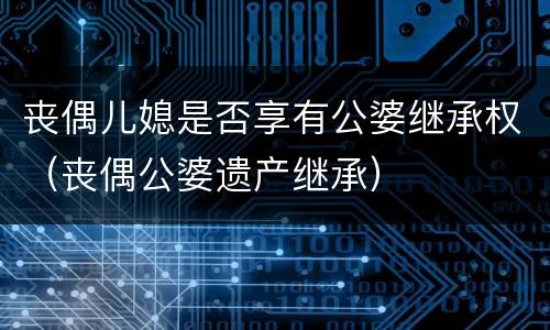 丧偶儿媳是否享有公婆继承权（丧偶公婆遗产继承）