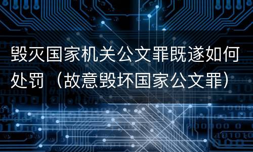 毁灭国家机关公文罪既遂如何处罚（故意毁坏国家公文罪）