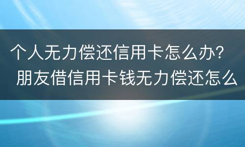 个人无力偿还信用卡怎么办？ 朋友借信用卡钱无力偿还怎么办