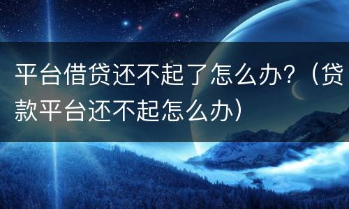 平台借贷还不起了怎么办?（贷款平台还不起怎么办）