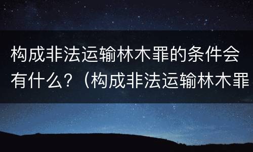 构成非法运输林木罪的条件会有什么?（构成非法运输林木罪的条件会有什么处罚）