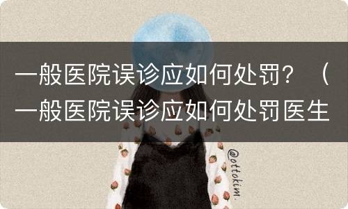 一般医院误诊应如何处罚？（一般医院误诊应如何处罚医生）
