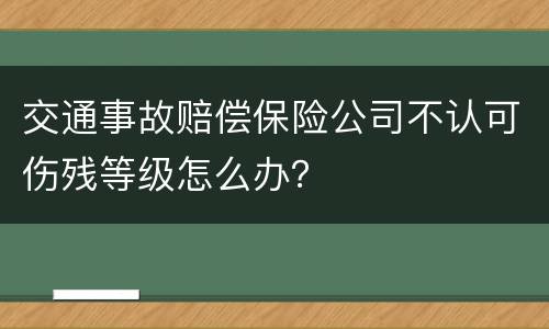交通事故赔偿保险公司不认可伤残等级怎么办？
