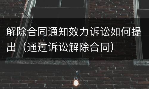 解除合同通知效力诉讼如何提出（通过诉讼解除合同）