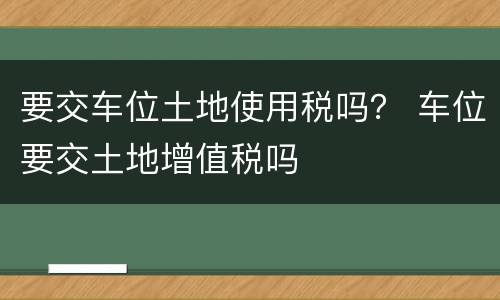 要交车位土地使用税吗？ 车位要交土地增值税吗