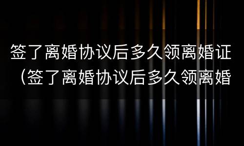 签了离婚协议后多久领离婚证（签了离婚协议后多久领离婚证有效）
