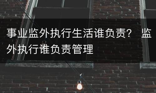 事业监外执行生活谁负责？ 监外执行谁负责管理