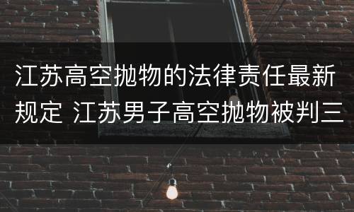 江苏高空抛物的法律责任最新规定 江苏男子高空抛物被判三年