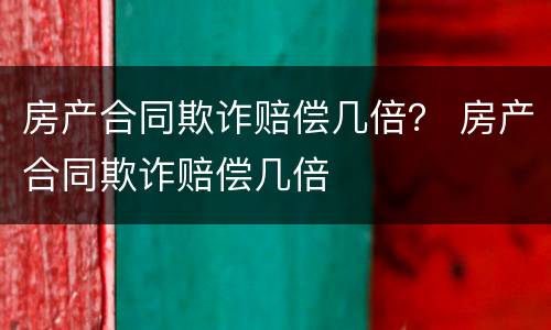 房产合同欺诈赔偿几倍？ 房产合同欺诈赔偿几倍