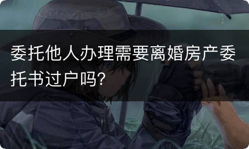 委托他人办理需要离婚房产委托书过户吗？