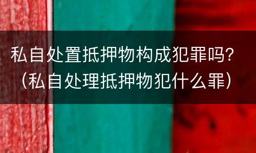 私自处置抵押物构成犯罪吗？（私自处理抵押物犯什么罪）