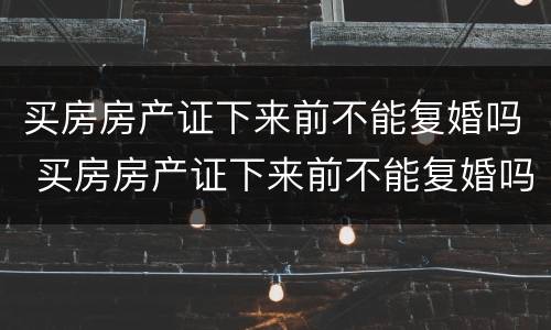 买房房产证下来前不能复婚吗 买房房产证下来前不能复婚吗怎么办