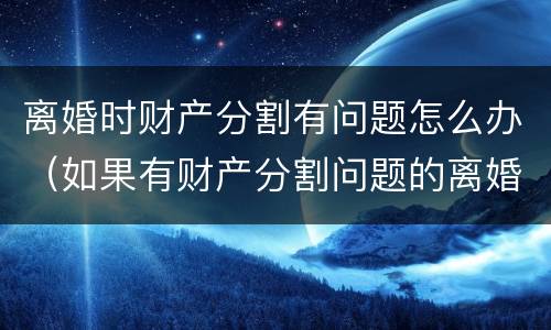离婚时财产分割有问题怎么办（如果有财产分割问题的离婚怎么办）