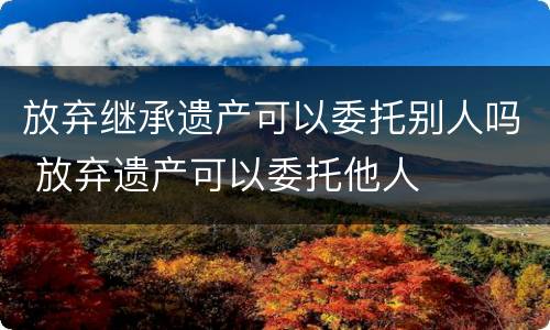 放弃继承遗产可以委托别人吗 放弃遗产可以委托他人