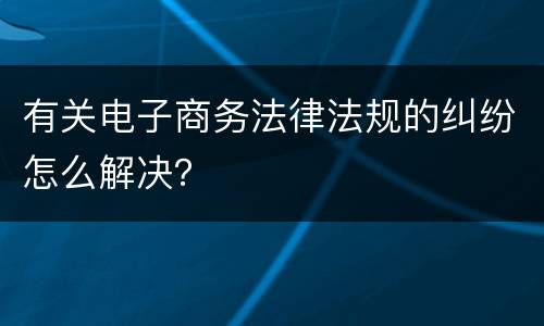 有关电子商务法律法规的纠纷怎么解决？